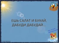 Ешь салат и бухай,
Дабуди дабудай...