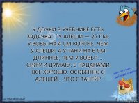 У дочки в учебнике есть задачка..."У Алеши — 27 см, у Вовы на 4 см короче, чем у Алеши, а у Тани на 6 см длиннее, чем у Вовы"... Сижу и думаю, с пацанами все хорошо, особенно с Алешей... Что с Таней?