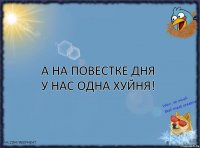 А на повестке дня у нас одна хуйня!