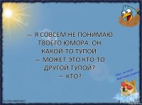 — Я совсем не понимаю твоего юмора, он какой-то тупой.
— Может это кто-то другой тупой?
— Кто?