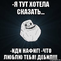 -я тут хотела сказать... -иди нафиг! -что люблю тебя! дебил!!!