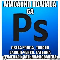 анасасия иванава 6а света роппа , таисия васильченко, татьяна думенка и татьяна ковалёва