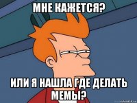 мне кажется? или я нашла где делать мемы?