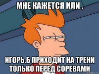 мне кажется или , игорь.б приходит на трени только перед соревами