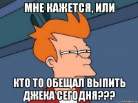 мне кажется, или кто то обещал выпить джека сегодня???