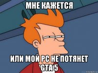 мне кажется или мой pc не потянет gta 5