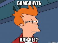 бомбануть или нет?