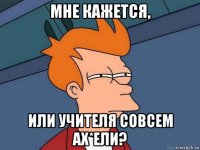 мне кажется, или учителя совсем ах*ели?