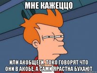 мне кажеццо или акобщеги, токо говорят что они в акобе, а сами ярастна бухают