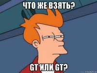 что же взять? gt или gt?