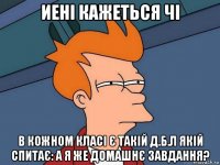 иені кажеться чі в кожном класі є такій д.б.л якій спитає: а я же домашнє завдання?