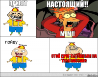 привет  настоящий!! мем!! стой друг ты ошибся на тебя нассали