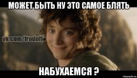 может быть ну это самое блять набухаемся ?