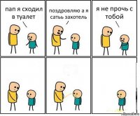 пап я сходил в туалет поздровляю а я сатьь захотель я не прочь с тобой