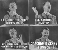 ОЙ, КАЖИСЬ Я ТЕТРАДКУ НАВЕРХУ ЗАБЫЛ АБЫЙ, МОЖНО ВЫЙТИ? В ЭТОЙ ТЕТРАДКЕ ВСЕ ТО, БЕЗ ЧЕГО Я НЕ СМОГУ СДЕЛАТЬ ДЗ! СПАСИБО, К УЖИНУ ВЕРНУСЬ