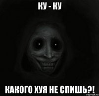 ку - ку какого хуя не спишь?!