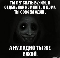 ты лег спать бухим , в отдельной комнате , и дома ты совсем один . а ну ладно ты же бухой.