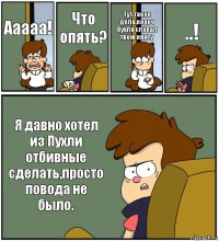 Ааааа! Что опять? Тут такое дело,короч Пухля слопал твою книгу ..! Я давно хотел из Пухли отбивные сделать,просто повода не было.