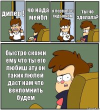 дипер ! чо нада мейбл я порвала с гидыоном ты чо зделала? быстро скожи ему что ты его любиш ату он таких люлей даст нам что векпомнить будем