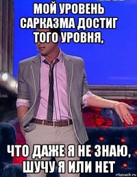 мой уровень сарказма достиг того уровня, что даже я не знаю, шучу я или нет