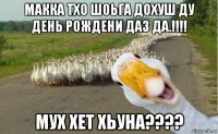 макка тхо шоьга дохуш ду день рождени даз да.!!!! мух хет хьуна????