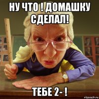 ну что ! домашку сделал! тебе 2- !