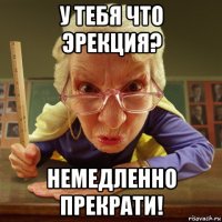 у тебя что эрекция? немедленно прекрати!