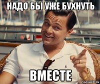 надо бы уже бухнуть вместе