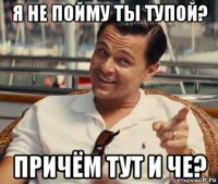 я не пойму ты тупой? причём тут и че?