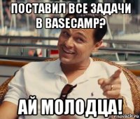 поставил все задачи в basecamp? ай молодца!