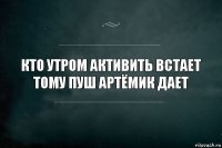 Кто утром активить встает
Тому пуш Артёмик дает