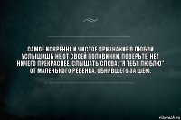 самое искренне и чистое признание в любви услышишь не от своей половинки. Поверьте, нет ничего прекраснее, слышать слова: "Я тебя люблю" от маленького ребенка, обнявшего за шею.