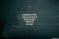 в любой стране,
где бы не был я
всегда буду
работать
на себя