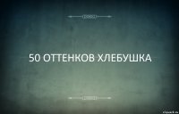 50 ОТТЕНКОВ ХЛЕБУШКА