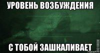 уровень возбуждения с тобой зашкаливает