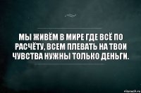 Мы живём в мире где всё по расчёту, всем плевать на твои чувства нужны только деньги.