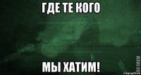 где те кого мы хатим!