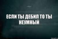 если ты дебил то ты неумный