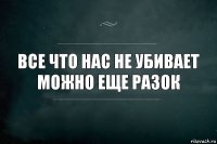 Все что нас не убивает
можно еще разок