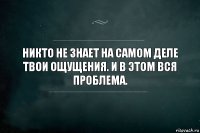 никто не знает на самом деле твои ощущения. и в этом вся проблема.