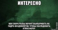 интересно как скоро рыбы начнут выныривать на гидро-воздухолётах, чтобы обследовать атмосферу?