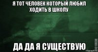 я тот человек который любил ходить в школу да да я существую