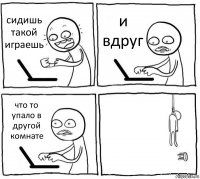 сидишь такой играешь и вдруг что то упало в другой комнате 