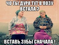 чо ты дура тут в позу встала ? вставь зубы сначала !