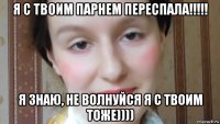 я с твоим парнем переспала!!!!! я знаю, не волнуйся я с твоим тоже))))