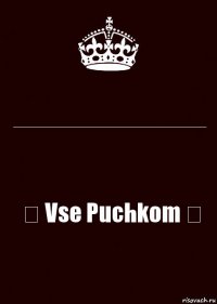 ___________________________ ♛ Vse Puchkom ♛