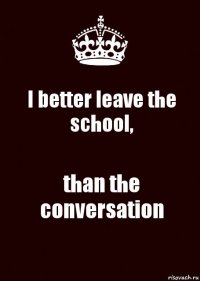 I better leave the school, than the conversation