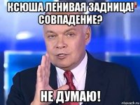 ксюша ленивая задница! совпадение? не думаю!