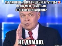 ты пишешь текст вкшечке,а тут тебе сразу мем с нужным ответом.совпадение? не думаю.