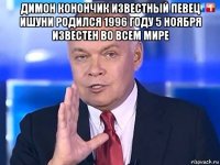 димон конончик известный певец ишуни родился 1996 году 5 ноября известен во всем мире 